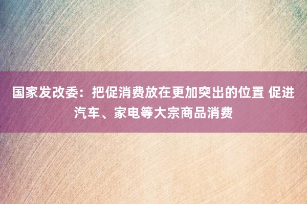 国家发改委：把促消费放在更加突出的位置 促进汽车、家电等大宗商品消费