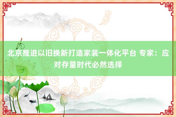 北京推进以旧换新打造家装一体化平台 专家：应对存量时代必然选择