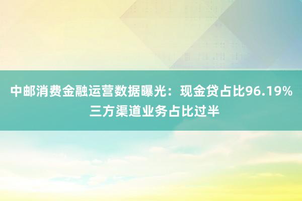 中邮消费金融运营数据曝光：现金贷占比96.19%  三方渠道业务占比过半