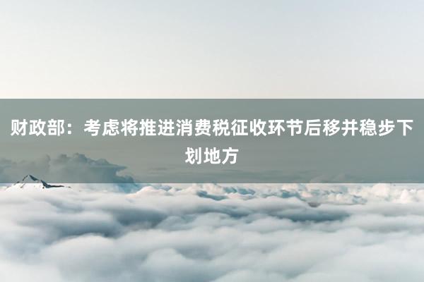 财政部：考虑将推进消费税征收环节后移并稳步下划地方