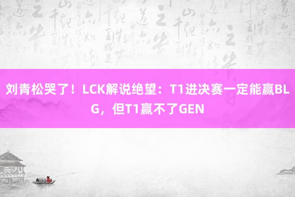 刘青松哭了！LCK解说绝望：T1进决赛一定能赢BLG，但T1赢不了GEN