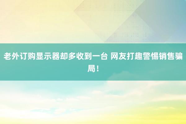 老外订购显示器却多收到一台 网友打趣警惕销售骗局！