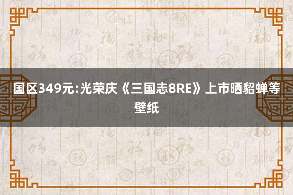 国区349元:光荣庆《三国志8RE》上市晒貂蝉等壁纸