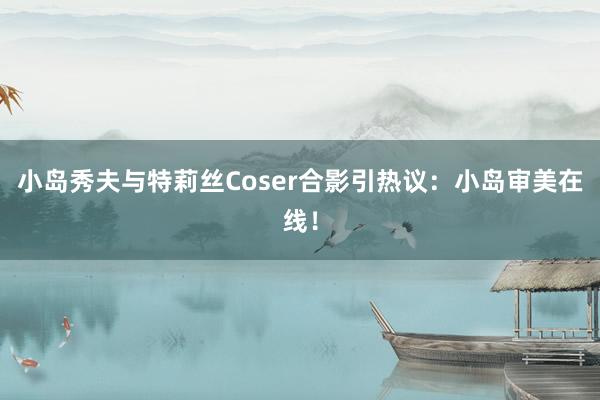 小岛秀夫与特莉丝Coser合影引热议：小岛审美在线！