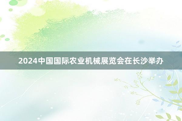 2024中国国际农业机械展览会在长沙举办