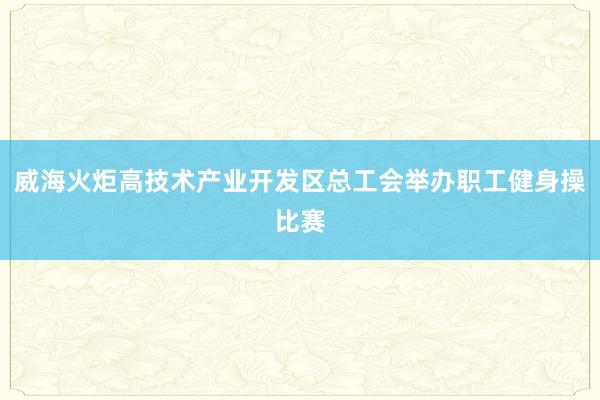 威海火炬高技术产业开发区总工会举办职工健身操比赛