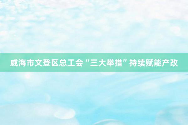 威海市文登区总工会“三大举措”持续赋能产改