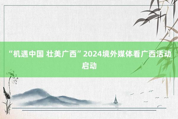 “机遇中国 壮美广西”2024境外媒体看广西活动启动