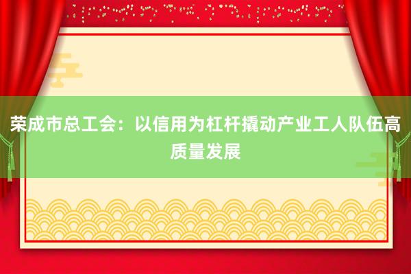 荣成市总工会：以信用为杠杆撬动产业工人队伍高质量发展