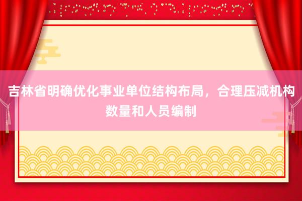 吉林省明确优化事业单位结构布局，合理压减机构数量和人员编制