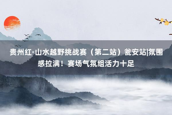 贵州红·山水越野挑战赛（第二站）瓮安站|氛围感拉满！赛场气氛组活力十足