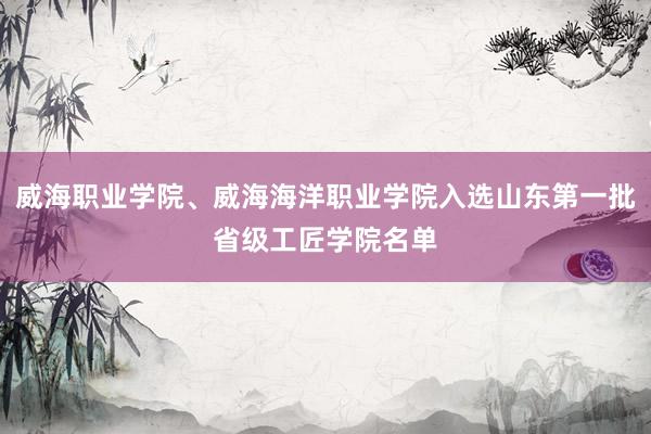 威海职业学院、威海海洋职业学院入选山东第一批省级工匠学院名单