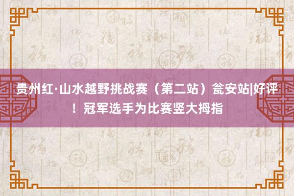 贵州红·山水越野挑战赛（第二站）瓮安站|好评！冠军选手为比赛竖大拇指