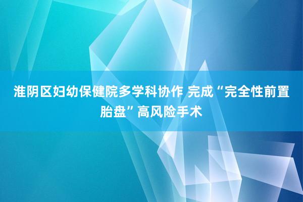 淮阴区妇幼保健院多学科协作 完成“完全性前置胎盘”高风险手术