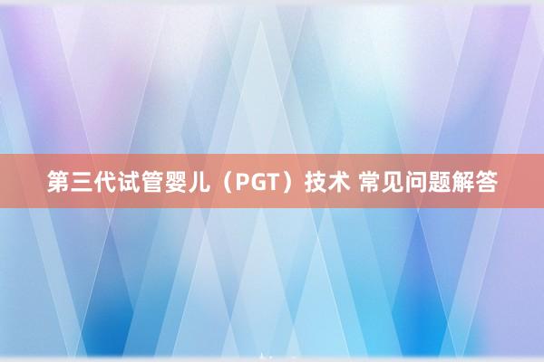 第三代试管婴儿（PGT）技术 常见问题解答