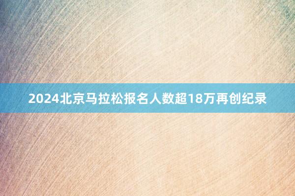 2024北京马拉松报名人数超18万再创纪录