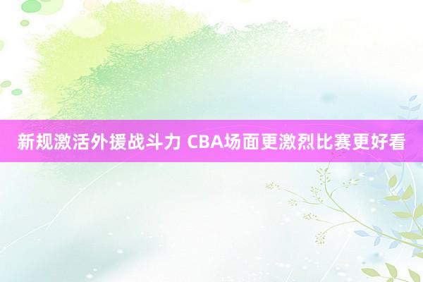 新规激活外援战斗力 CBA场面更激烈比赛更好看