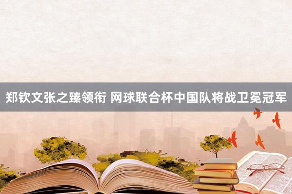 郑钦文张之臻领衔 网球联合杯中国队将战卫冕冠军