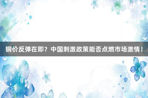 铜价反弹在即？中国刺激政策能否点燃市场激情！