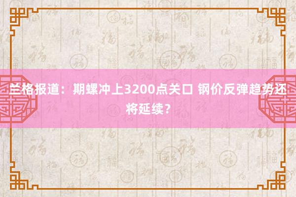 兰格报道：期螺冲上3200点关口 钢价反弹趋势还将延续？