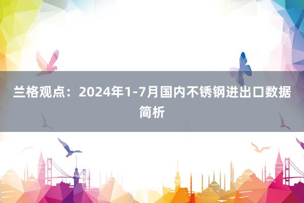 兰格观点：2024年1-7月国内不锈钢进出口数据简析