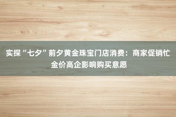 实探“七夕”前夕黄金珠宝门店消费：商家促销忙 金价高企影响购买意愿