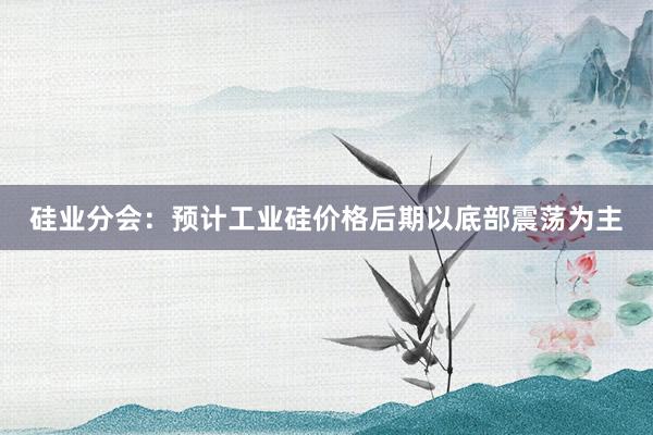 硅业分会：预计工业硅价格后期以底部震荡为主