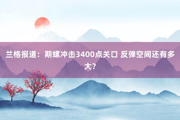 兰格报道：期螺冲击3400点关口 反弹空间还有多大？