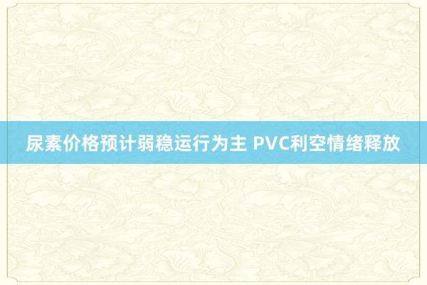 尿素价格预计弱稳运行为主 PVC利空情绪释放