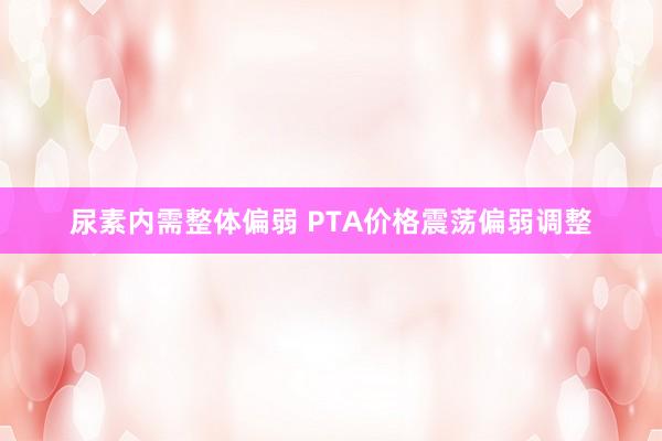 尿素内需整体偏弱 PTA价格震荡偏弱调整