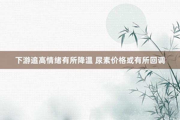 下游追高情绪有所降温 尿素价格或有所回调