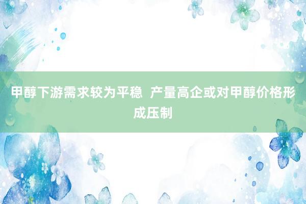 甲醇下游需求较为平稳  产量高企或对甲醇价格形成压制