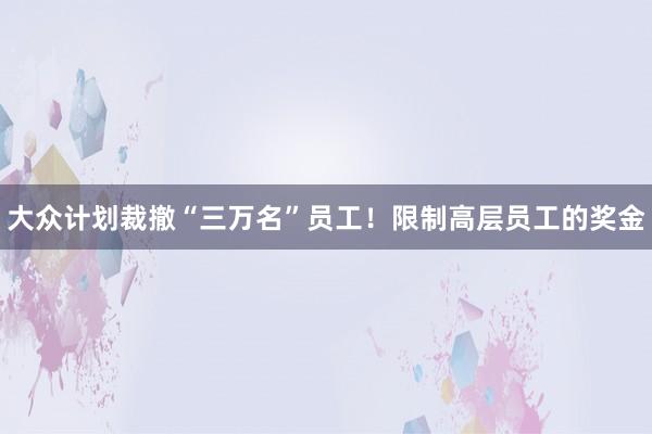 大众计划裁撤“三万名”员工！限制高层员工的奖金