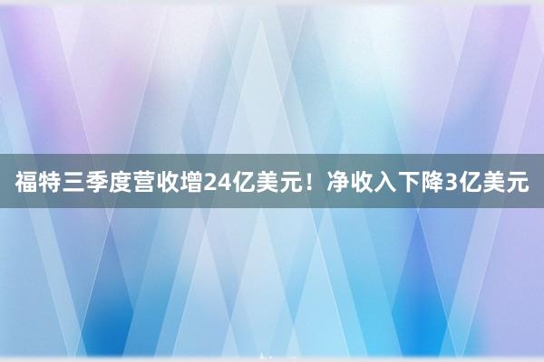 福特三季度营收增24亿美元！净收入下降3亿美元