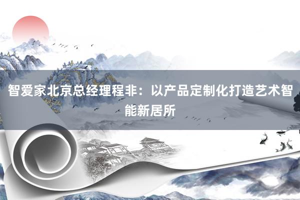 智爱家北京总经理程非：以产品定制化打造艺术智能新居所