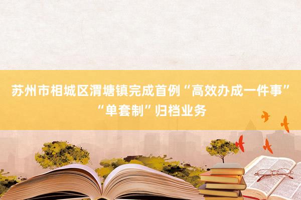 苏州市相城区渭塘镇完成首例“高效办成一件事”“单套制”归档业务