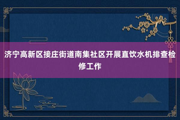 济宁高新区接庄街道南集社区开展直饮水机排查检修工作