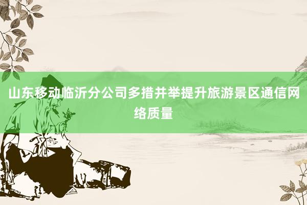 山东移动临沂分公司多措并举提升旅游景区通信网络质量