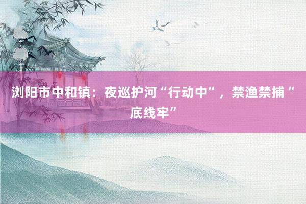 浏阳市中和镇：夜巡护河“行动中”，禁渔禁捕“底线牢”