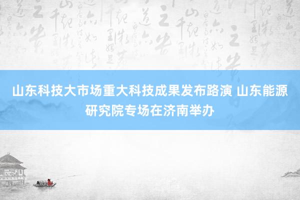 山东科技大市场重大科技成果发布路演 山东能源研究院专场在济南举办