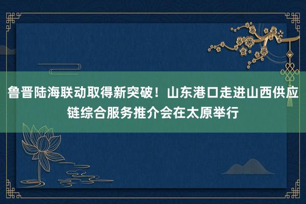 鲁晋陆海联动取得新突破！山东港口走进山西供应链综合服务推介会在太原举行