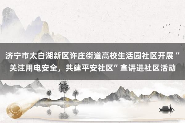 济宁市太白湖新区许庄街道高校生活园社区开展“关注用电安全，共建平安社区”宣讲进社区活动