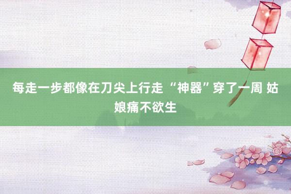 每走一步都像在刀尖上行走 “神器”穿了一周 姑娘痛不欲生