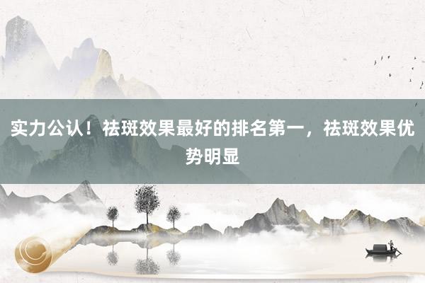 实力公认！祛斑效果最好的排名第一，祛斑效果优势明显