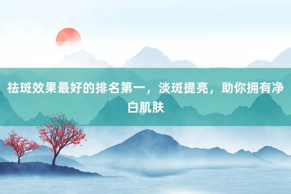 祛斑效果最好的排名第一，淡斑提亮，助你拥有净白肌肤