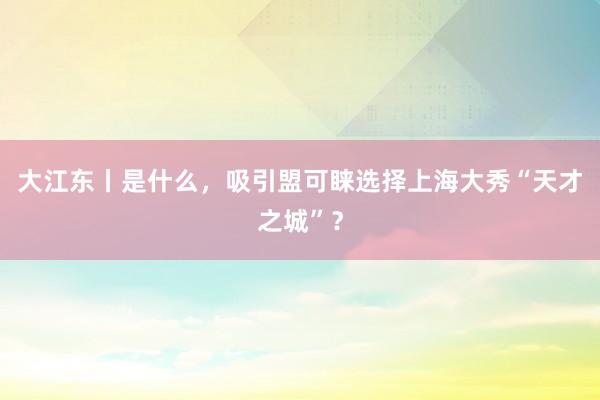 大江东丨是什么，吸引盟可睐选择上海大秀“天才之城”？