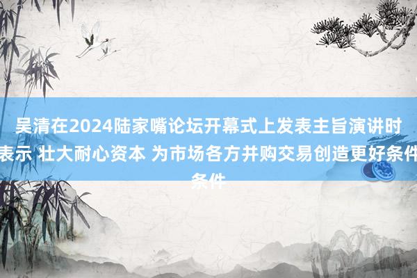 吴清在2024陆家嘴论坛开幕式上发表主旨演讲时表示 壮大耐心资本 为市场各方并购交易创造更好条件