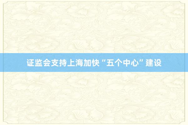 证监会支持上海加快“五个中心”建设