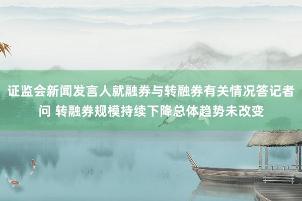 证监会新闻发言人就融券与转融券有关情况答记者问 转融券规模持续下降总体趋势未改变