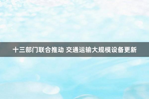 十三部门联合推动 交通运输大规模设备更新